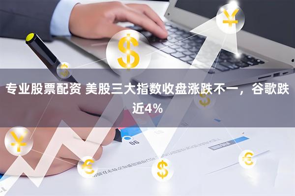 专业股票配资 美股三大指数收盘涨跌不一，谷歌跌近4%