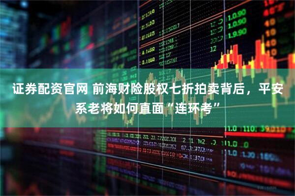 证券配资官网 前海财险股权七折拍卖背后，平安系老将如何直面“连环考”