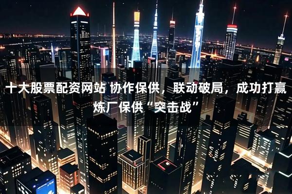 十大股票配资网站 协作保供，联动破局，成功打赢炼厂保供“突击战”
