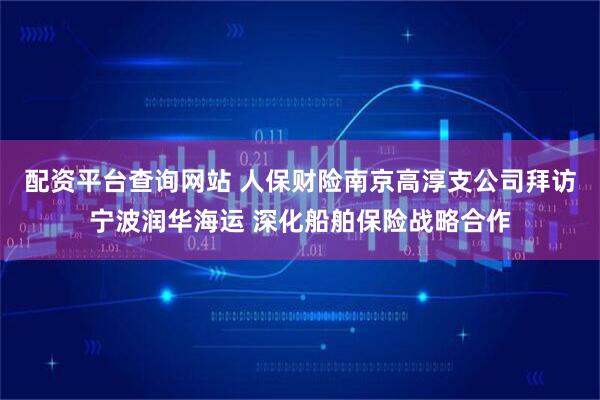 配资平台查询网站 人保财险南京高淳支公司拜访宁波润华海运 深化船舶保险战略合作