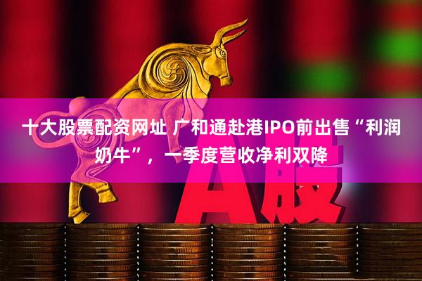 十大股票配资网址 广和通赴港IPO前出售“利润奶牛”，一季度营收净利双降