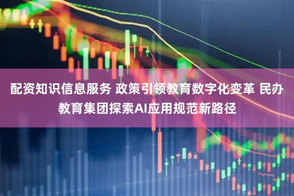 配资知识信息服务 政策引领教育数字化变革 民办教育集团探索AI应用规范新路径