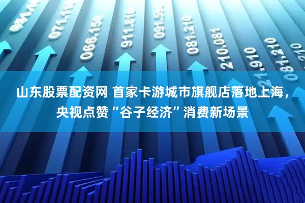 山东股票配资网 首家卡游城市旗舰店落地上海，央视点赞“谷子经济”消费新场景