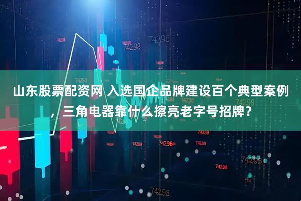 山东股票配资网 入选国企品牌建设百个典型案例，三角电器靠什么擦亮老字号招牌？