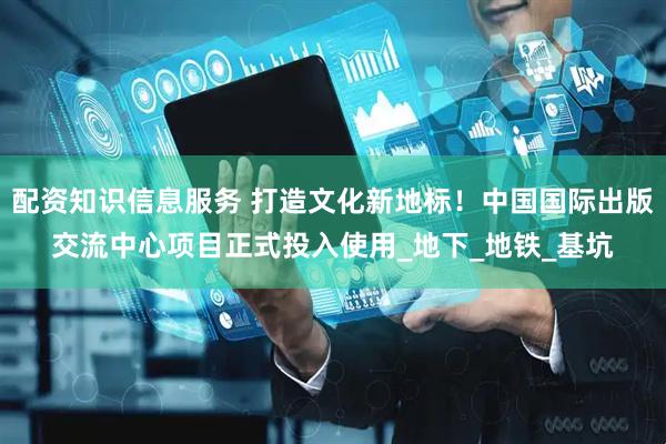 配资知识信息服务 打造文化新地标！中国国际出版交流中心项目正式投入使用_地下_地铁_基坑