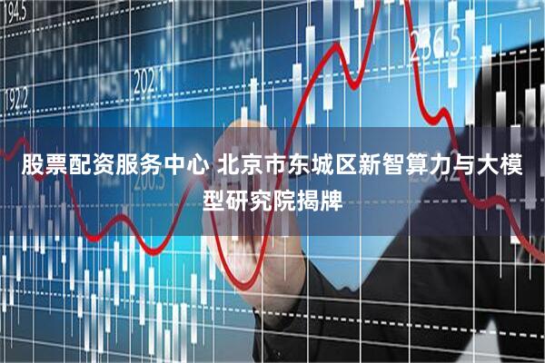 股票配资服务中心 北京市东城区新智算力与大模型研究院揭牌