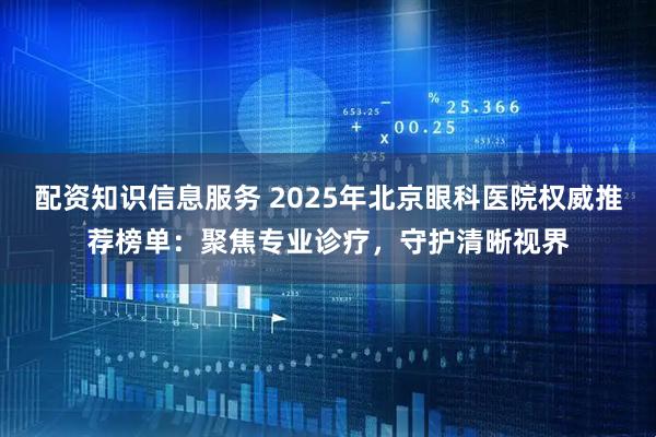 配资知识信息服务 2025年北京眼科医院权威推荐榜单：聚焦专业诊疗，守护清晰视界
