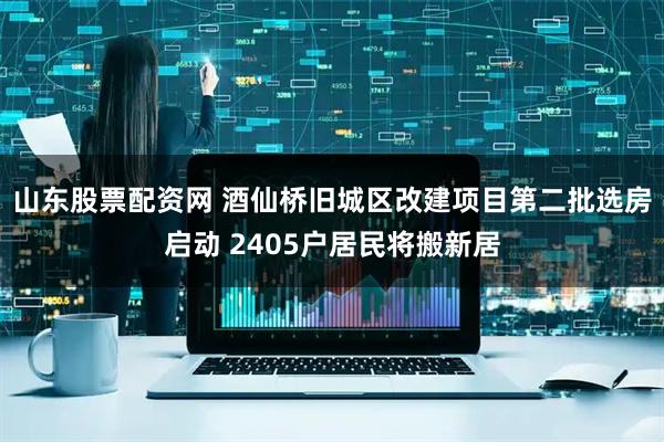山东股票配资网 酒仙桥旧城区改建项目第二批选房启动 2405户居民将搬新居