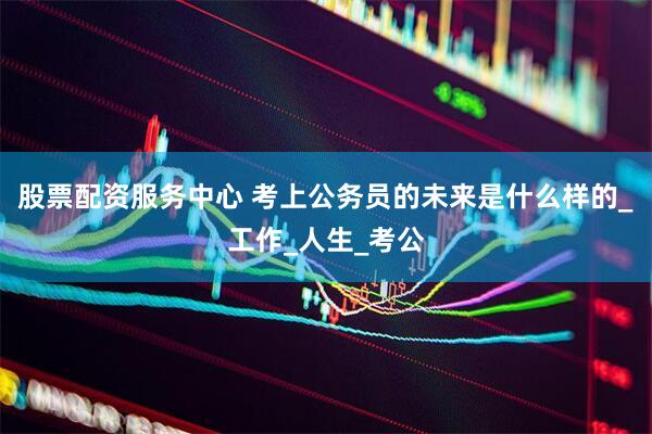 股票配资服务中心 考上公务员的未来是什么样的_工作_人生_考公