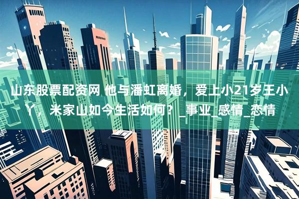 山东股票配资网 他与潘虹离婚，爱上小21岁王小丫，米家山如今生活如何？_事业_感情_恋情