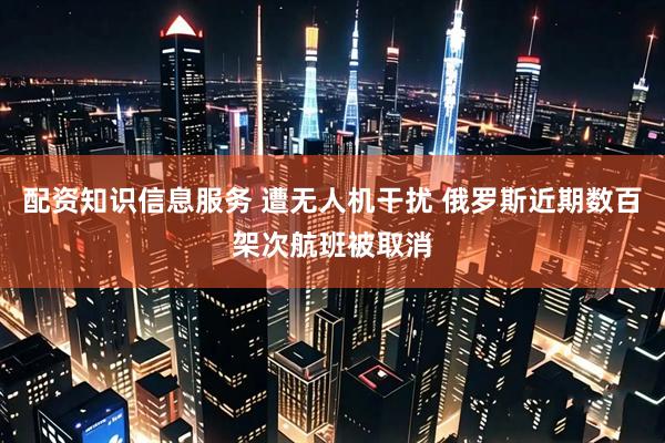 配资知识信息服务 遭无人机干扰 俄罗斯近期数百架次航班被取消