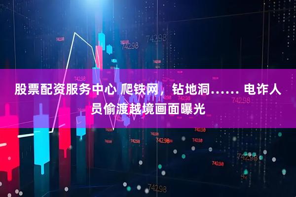 股票配资服务中心 爬铁网，钻地洞…… 电诈人员偷渡越境画面曝光