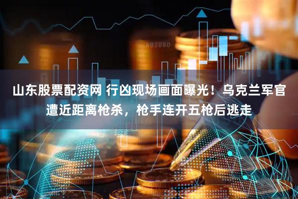 山东股票配资网 行凶现场画面曝光！乌克兰军官遭近距离枪杀，枪手连开五枪后逃走