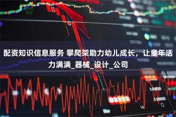 配资知识信息服务 攀爬架助力幼儿成长，让童年活力满满_器械_设计_公司