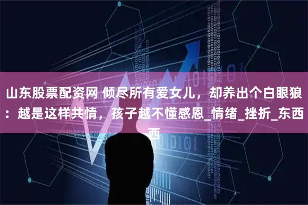 山东股票配资网 倾尽所有爱女儿，却养出个白眼狼：越是这样共情，孩子越不懂感恩_情绪_挫折_东西