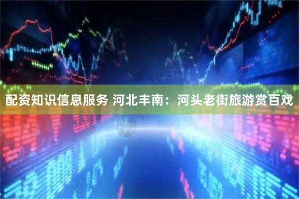 配资知识信息服务 河北丰南：河头老街旅游赏百戏