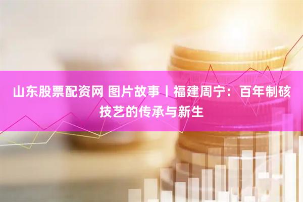 山东股票配资网 图片故事丨福建周宁：百年制硋技艺的传承与新生