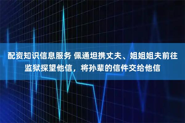 配资知识信息服务 佩通坦携丈夫、姐姐姐夫前往监狱探望他信，将孙辈的信件交给他信