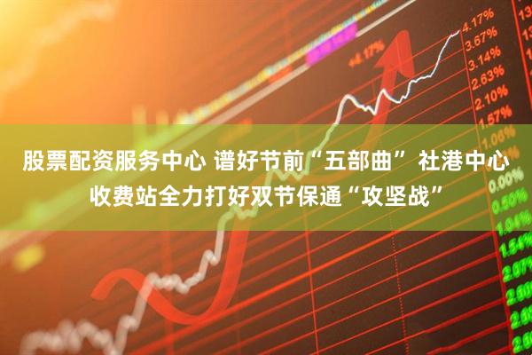 股票配资服务中心 谱好节前“五部曲” 社港中心收费站全力打好双节保通“攻坚战”
