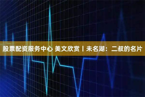 股票配资服务中心 美文欣赏丨未名湖：二叔的名片