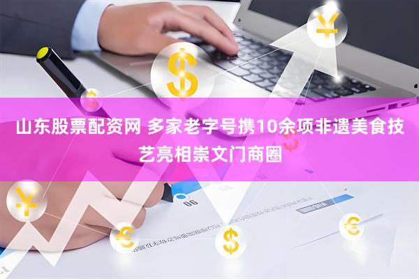 山东股票配资网 多家老字号携10余项非遗美食技艺亮相崇文门商圈