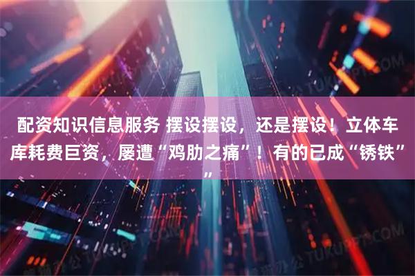 配资知识信息服务 摆设摆设，还是摆设！立体车库耗费巨资，屡遭“鸡肋之痛”！有的已成“锈铁”