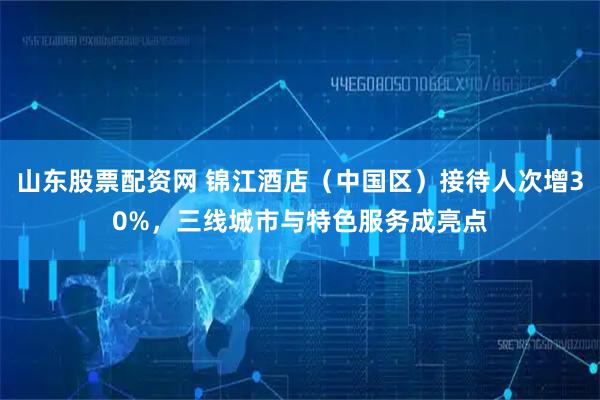 山东股票配资网 锦江酒店（中国区）接待人次增30%，三线城市与特色服务成亮点
