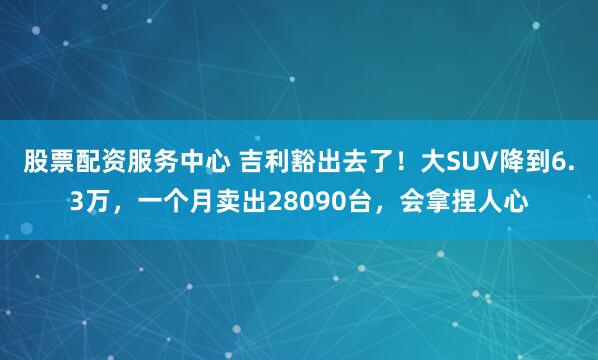 股票配资服务中心 吉利豁出去了!大SUV降到6.3万,一个月卖出28090台,会拿捏人心