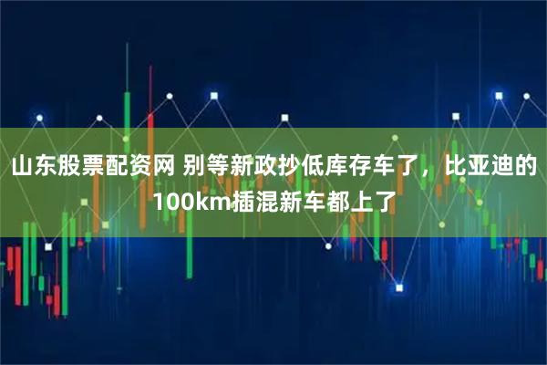 山东股票配资网 别等新政抄低库存车了,比亚迪的100km插混新车都上了