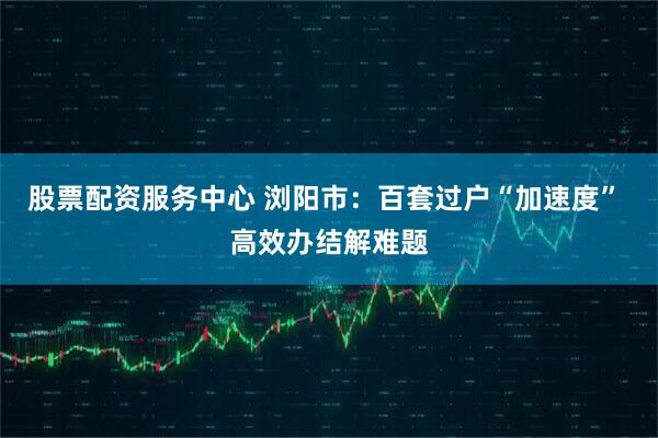 股票配资服务中心 浏阳市:百套过户“加速度” 高效办结解难题