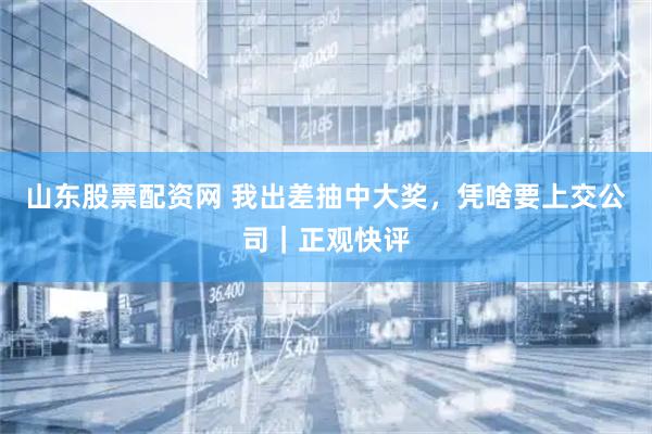 山东股票配资网 我出差抽中大奖,凭啥要上交公司|正观快评