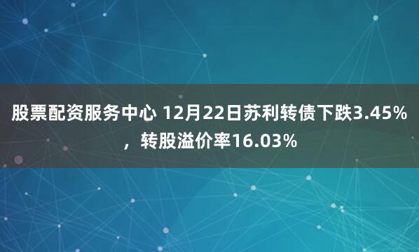 股票配资服务中心 12月22日苏利转债下跌3.45%，转股溢价率16.03%