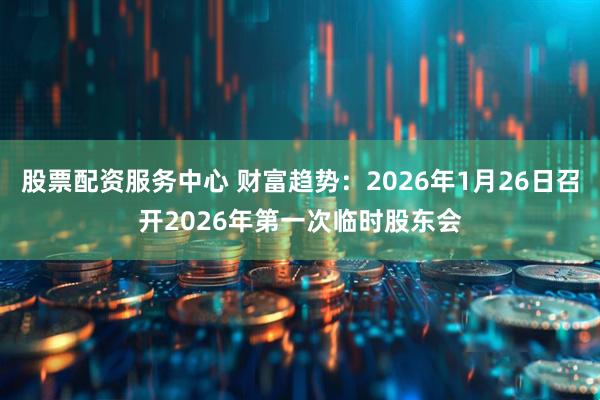 股票配资服务中心 财富趋势：2026年1月26日召开2026年第一次临时股东会
