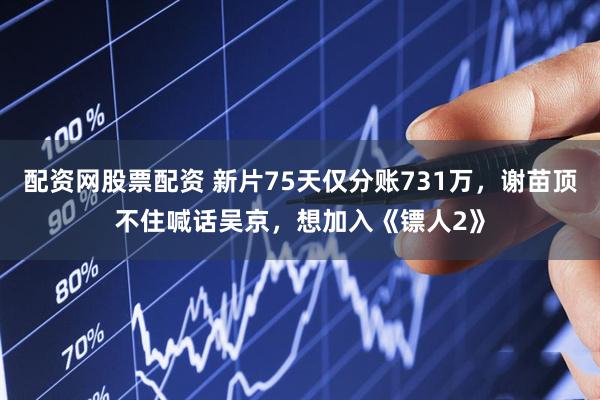 配资网股票配资 新片75天仅分账731万，谢苗顶不住喊话吴京，想加入《镖人2》