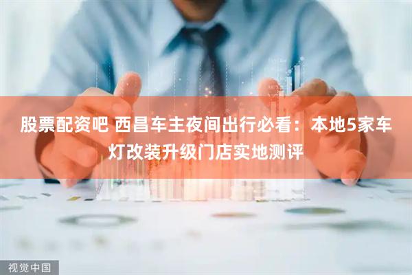 股票配资吧 西昌车主夜间出行必看:本地5家车灯改装升级门店实地测评