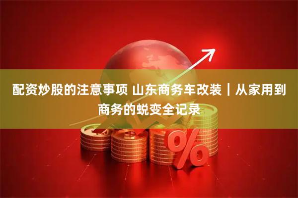 配资炒股的注意事项 山东商务车改装｜从家用到商务的蜕变全记录