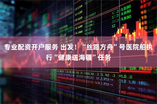 专业配资开户服务 出发！“丝路方舟”号医院船执行“健康送海疆”任务