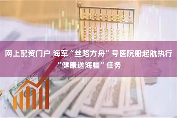 网上配资门户 海军“丝路方舟”号医院船起航执行“健康送海疆”任务