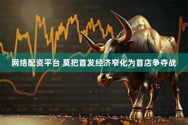 网络配资平台 莫把首发经济窄化为首店争夺战