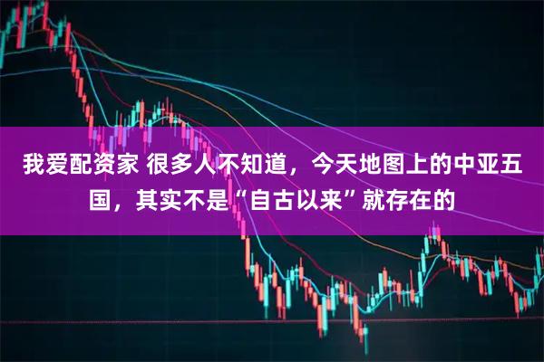 我爱配资家 很多人不知道，今天地图上的中亚五国，其实不是“自古以来”就存在的