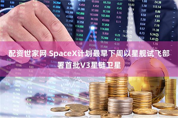 配资世家网 SpaceX计划最早下周以星舰试飞部署首批V3星链卫星