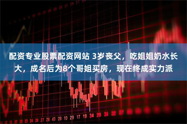 配资专业股票配资网站 3岁丧父，吃姐姐奶水长大，成名后为8个哥姐买房，现在终成实力派