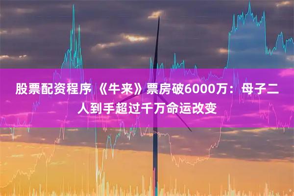 股票配资程序 《牛来》票房破6000万：母子二人到手超过千万命运改变