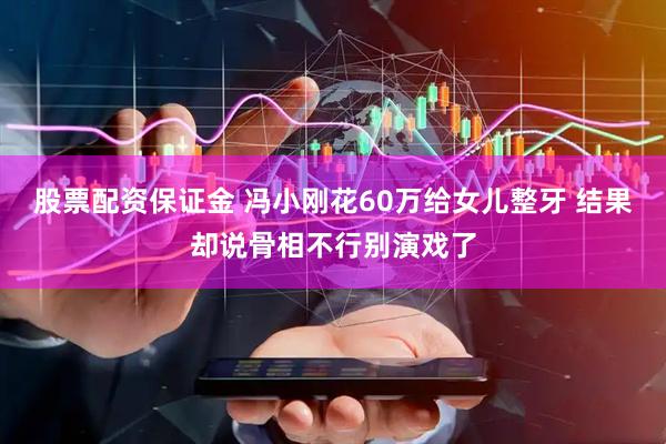 股票配资保证金 冯小刚花60万给女儿整牙 结果却说骨相不行别演戏了