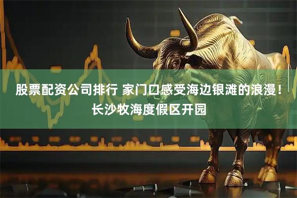 股票配资公司排行 家门口感受海边银滩的浪漫！长沙牧海度假区开园
