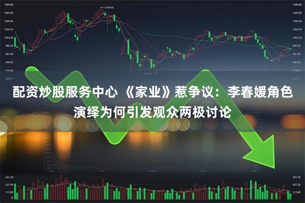 配资炒股服务中心 《家业》惹争议：李春媛角色演绎为何引发观众两极讨论
